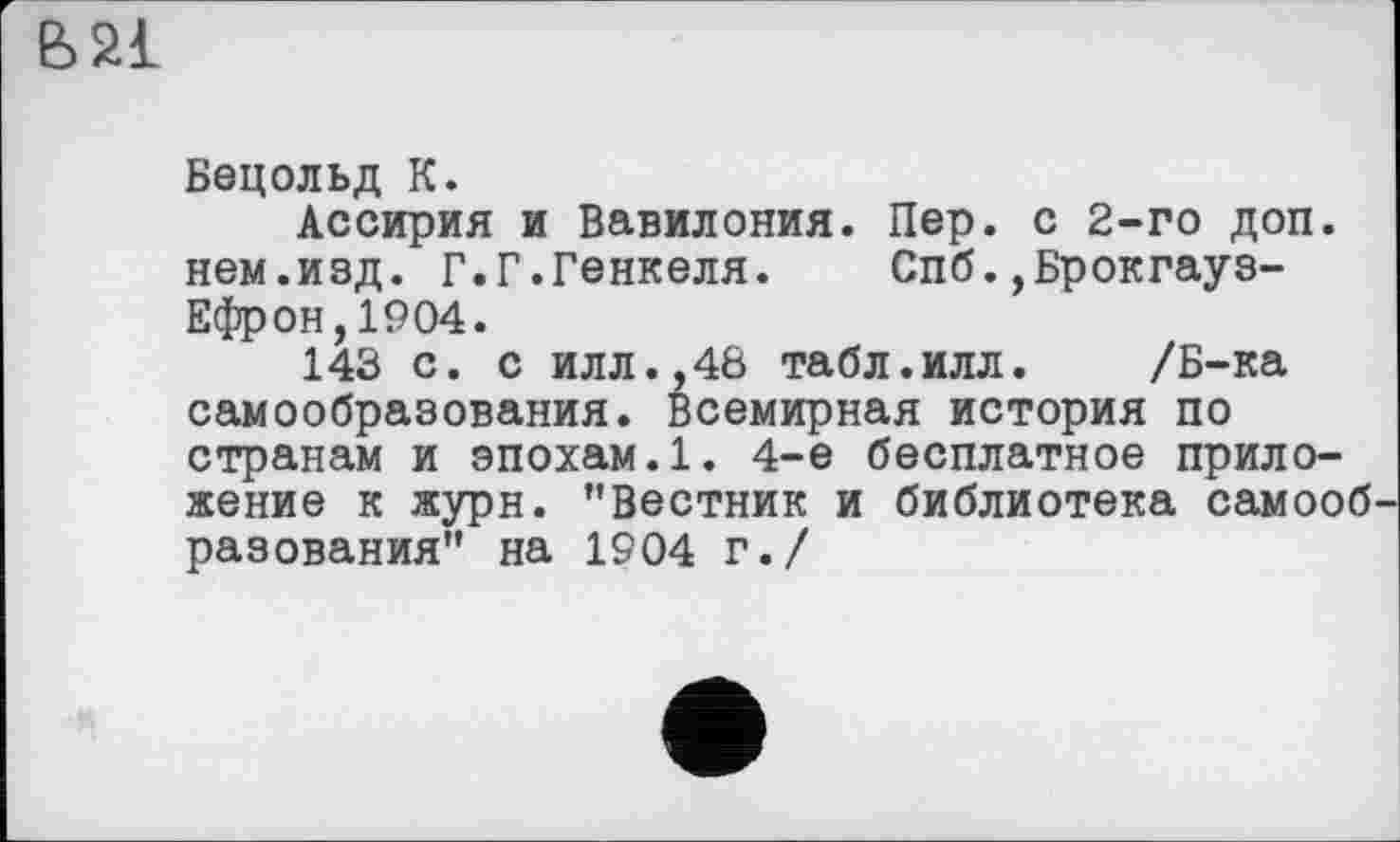 ﻿В 21
Бецольд К.
Ассирия и Вавилония. Пер. с 2-го доп. нем.изд. Г.Г.Генкеля. Спб.,Брокгауз-Ефрон, 1904.
143 с. с илл.,48 табл.илл. /Б-ка самообразования. Всемирная история по странам и эпохам.1. 4-е бесплатное приложение к журн. "Вестник и библиотека самооб разования" на 1904 г./